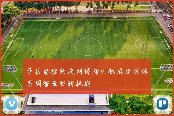 萨拉赫续约谈判停滞利物浦进攻体系调整面临新挑战