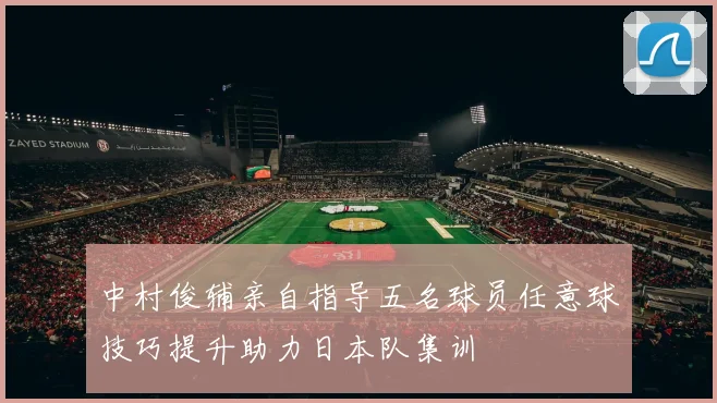 中村俊辅亲自指导五名球员任意球技巧提升助力日本队集训