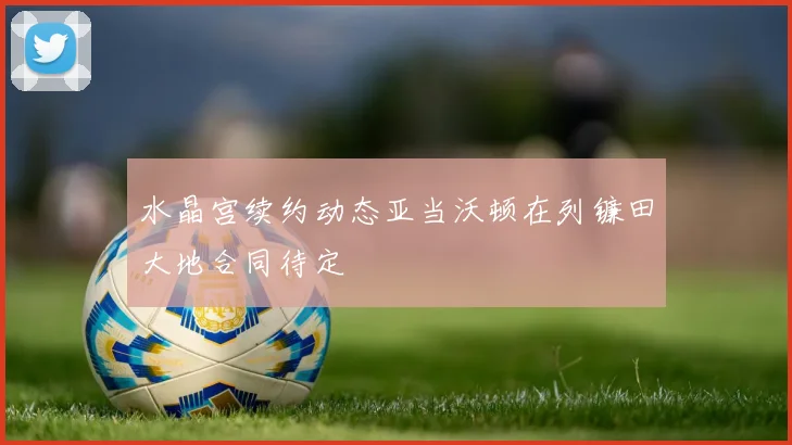 水晶宫续约动态亚当沃顿在列镰田大地合同待定