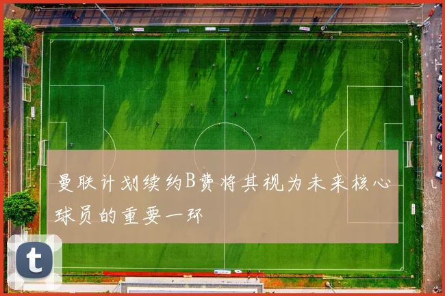 曼联计划续约B费将其视为未来核心球员的重要一环