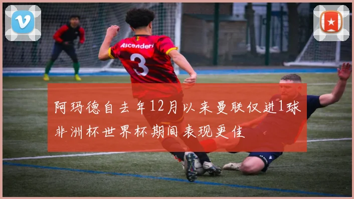 阿玛德自去年12月以来曼联仅进1球非洲杯世界杯期间表现更佳