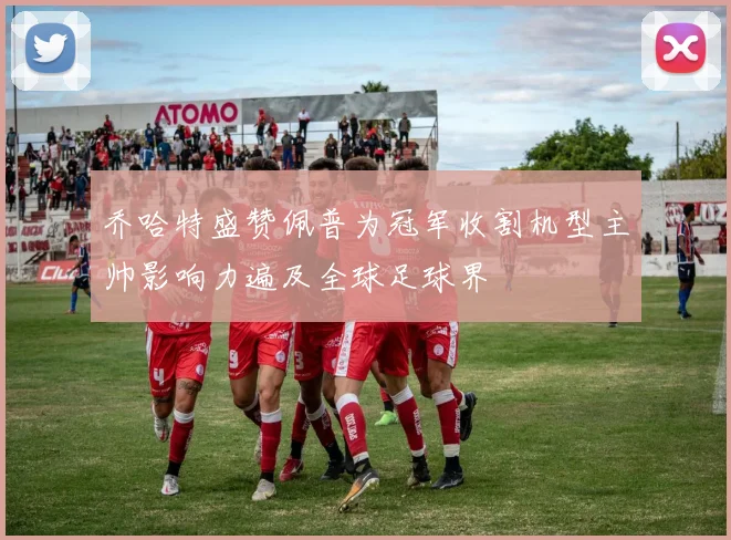 乔哈特盛赞佩普为冠军收割机型主帅影响力遍及全球足球界
