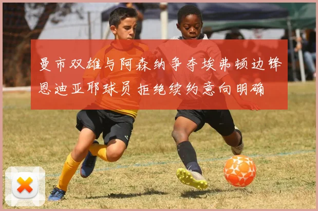 曼市双雄与阿森纳争夺埃弗顿边锋恩迪亚耶球员拒绝续约意向明确