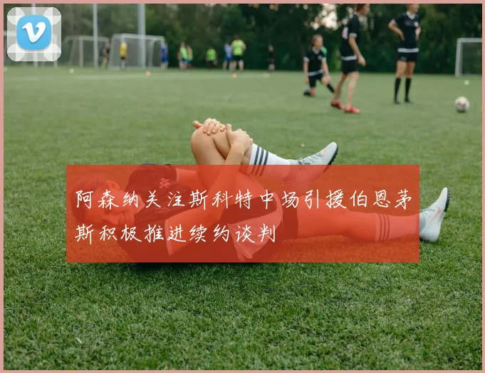 阿森纳关注斯科特中场引援伯恩茅斯积极推进续约谈判