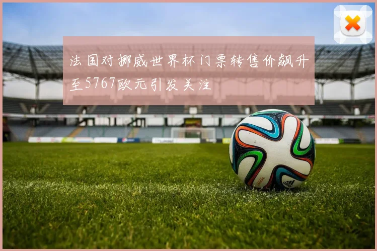 法国对挪威世界杯门票转售价飙升至5767欧元引发关注
