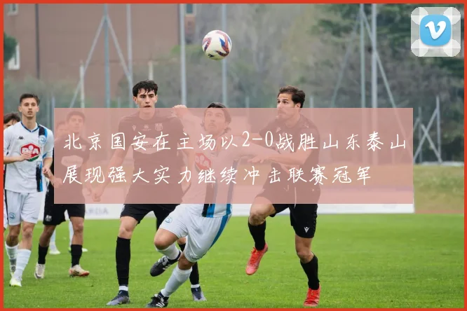 北京国安在主场以2-0战胜山东泰山展现强大实力继续冲击联赛冠军