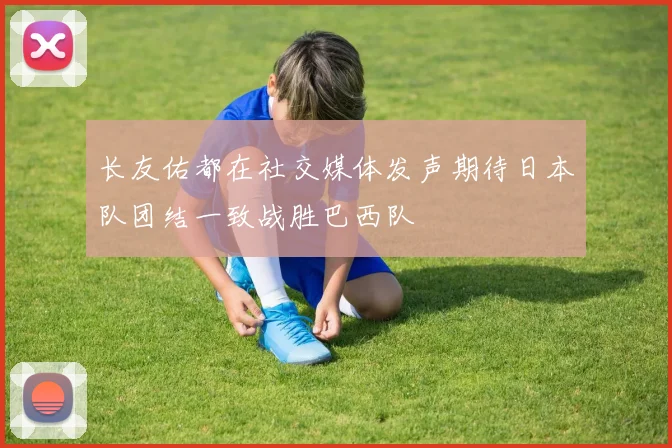 长友佑都在社交媒体发声期待日本队团结一致战胜巴西队