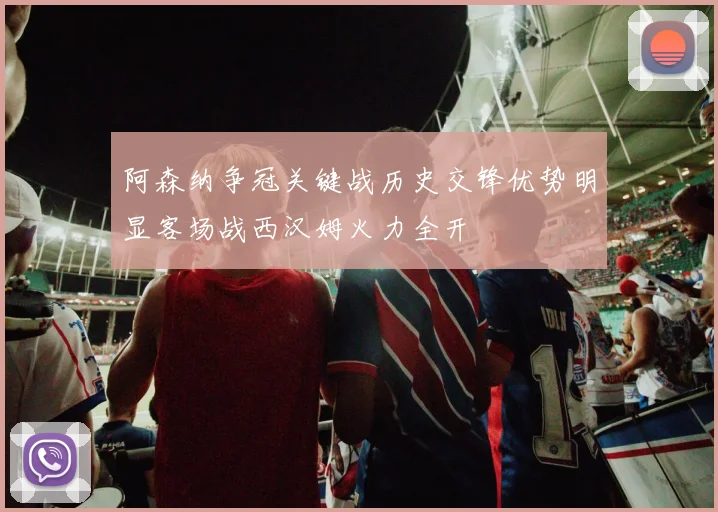 阿森纳争冠关键战历史交锋优势明显客场战西汉姆火力全开