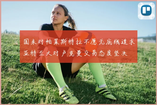 国米对帕莱斯特拉不愿无底线追求亚特兰大对卢克曼交易态度坚决