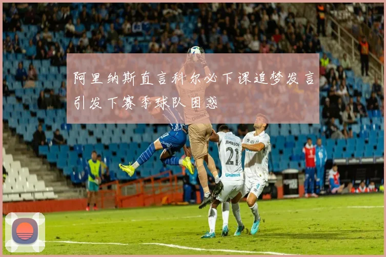阿里纳斯直言科尔必下课追梦发言引发下赛季球队困惑