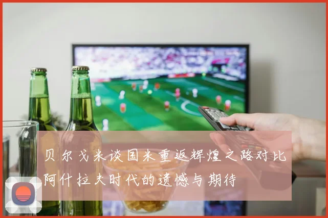 贝尔戈米谈国米重返辉煌之路对比阿什拉夫时代的遗憾与期待