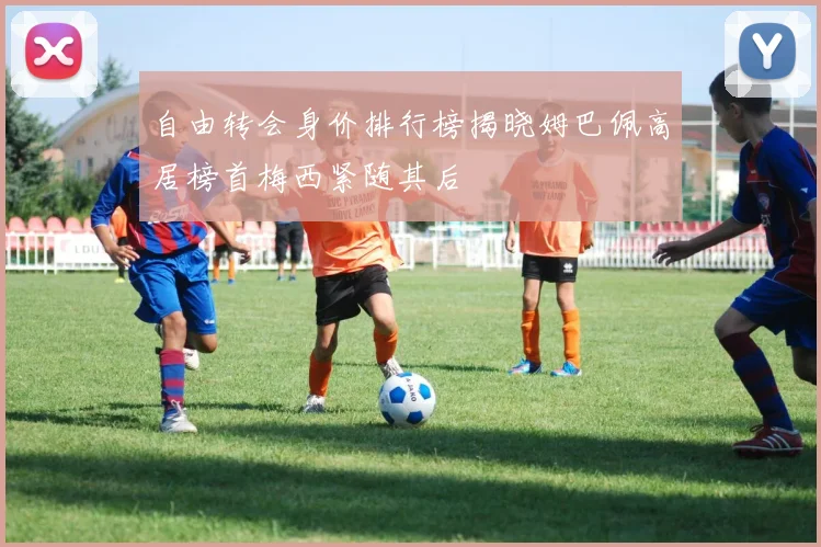 自由转会身价排行榜揭晓姆巴佩高居榜首梅西紧随其后
