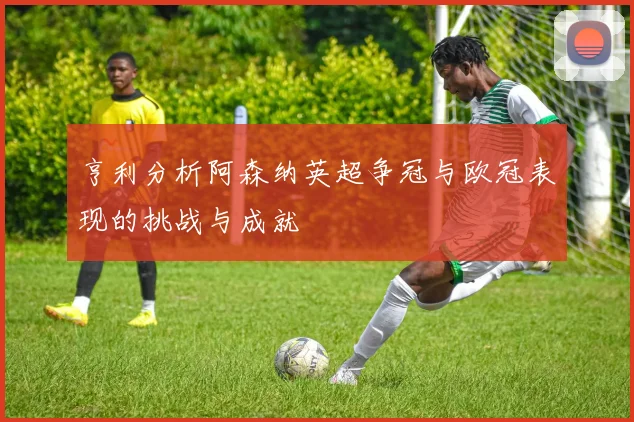 亨利分析阿森纳英超争冠与欧冠表现的挑战与成就