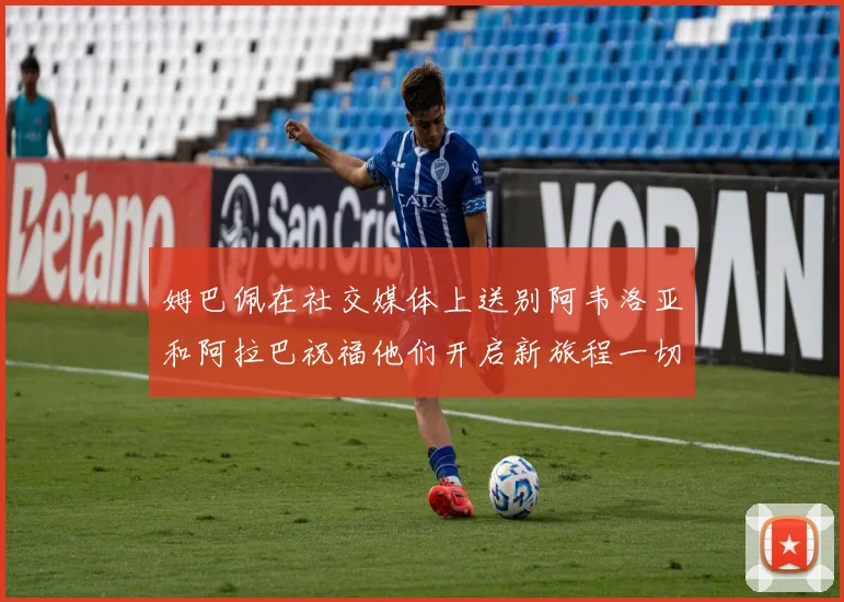 姆巴佩在社交媒体上送别阿韦洛亚和阿拉巴祝福他们开启新旅程一切顺利