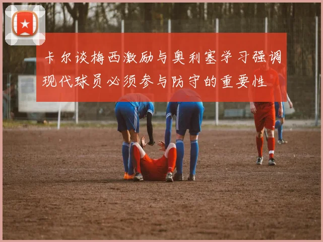 卡尔谈梅西激励与奥利塞学习强调现代球员必须参与防守的重要性
