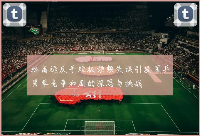 林高远反手短板频频失误引发国乒男单竞争加剧的深思与挑战