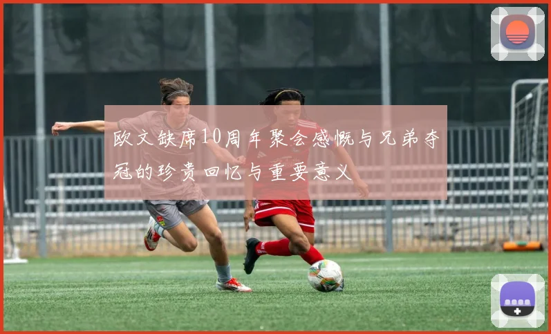欧文缺席10周年聚会感慨与兄弟夺冠的珍贵回忆与重要意义