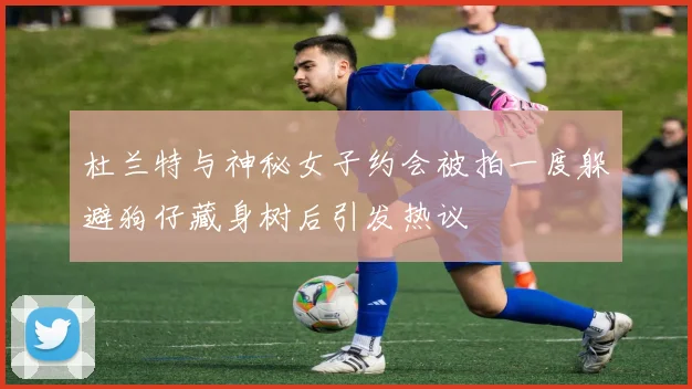 杜兰特与神秘女子约会被拍一度躲避狗仔藏身树后引发热议